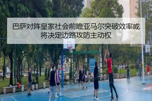 巴萨对阵皇家社会前瞻亚马尔突破效率或将决定边路攻防主动权