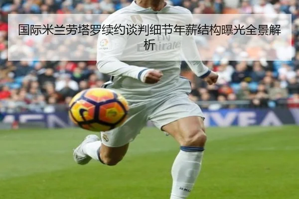 国际米兰劳塔罗续约谈判细节年薪结构曝光全景解析