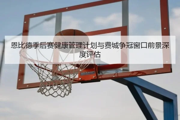 恩比德季后赛健康管理计划与费城争冠窗口前景深度评估