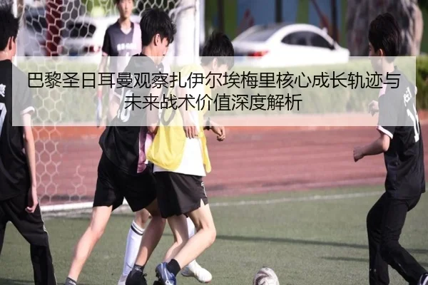 巴黎圣日耳曼观察扎伊尔埃梅里核心成长轨迹与未来战术价值深度解析