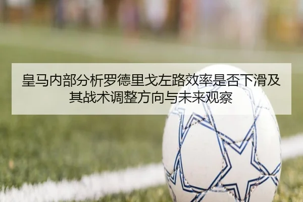 皇马内部分析罗德里戈左路效率是否下滑及其战术调整方向与未来观察