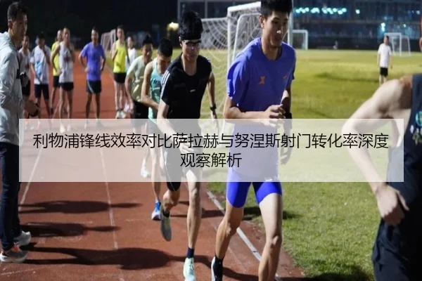 利物浦锋线效率对比萨拉赫与努涅斯射门转化率深度观察解析