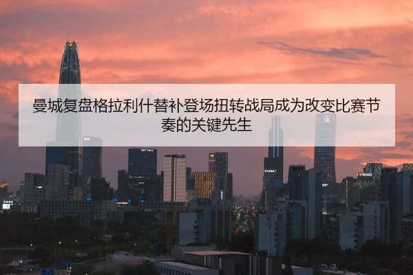 曼城复盘格拉利什替补登场扭转战局成为改变比赛节奏的关键先生
