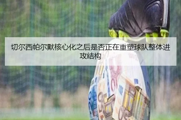 切尔西帕尔默核心化之后是否正在重塑球队整体进攻结构