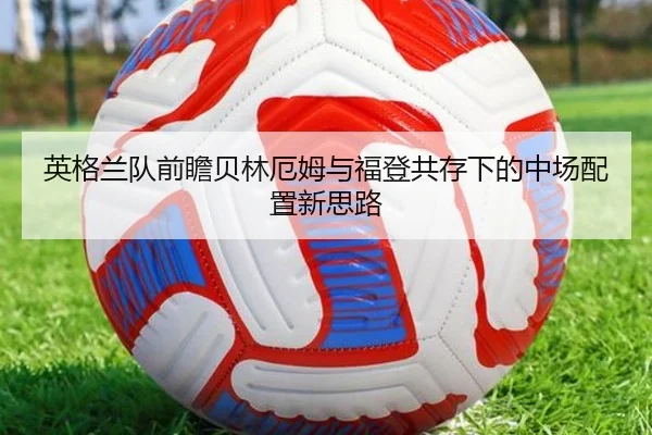 英格兰队前瞻贝林厄姆与福登共存下的中场配置新思路