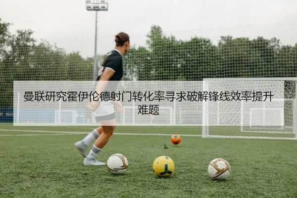 曼联研究霍伊伦德射门转化率寻求破解锋线效率提升难题