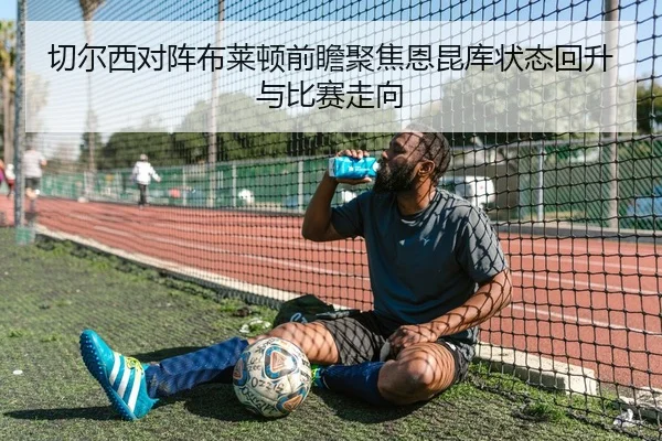 切尔西对阵布莱顿前瞻聚焦恩昆库状态回升与比赛走向